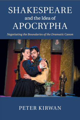 Shakespeare and the Idea of Apocrypha: Negotiating the Boundaries of the Dramatic Canon - Kirwan, Peter