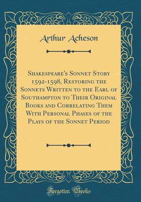 Shakespeare's Sonnet Story 1592-1598, Restoring the Sonnets Written to the Earl of Southampton to Their Original Books and Correlating Them with Personal Phases of the Plays of the Sonnet Period (Classic Reprint) - Acheson, Arthur