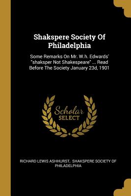 Shakspere Society Of Philadelphia: Some Remarks On Mr. W.h. Edwards' "shaksper Not Shakespeare" ... Read Before The Society January 23d, 1901 - Ashhurst, Richard Lewis, and Shakspere Society of Philadelphia (Creator)