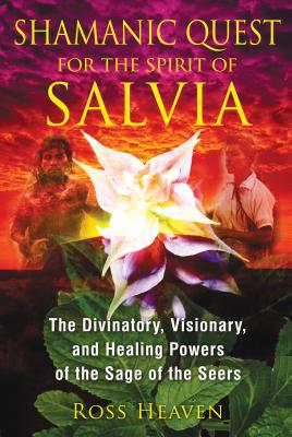 Shamanic Quest for the Spirit of Salvia: The Divinatory, Visionary, and Healing Powers of the Sage of the Seers - Heaven, Ross