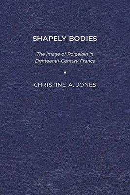 Shapely Bodies: The Image of Porcelain in Eighteenth-Century France - Jones, Christine A