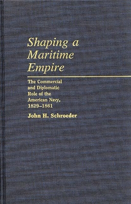 Shaping a Maritime Empire: The Commercial and Diplomatic Role of the American Navy, 1829-1861 - Schroeder, John H