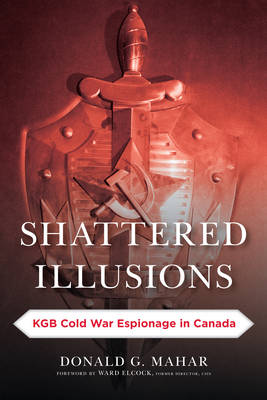 Shattered Illusions: KGB Cold War Espionage in Canada - Mahar, Donald G, and Elcock, Ward (Foreword by)