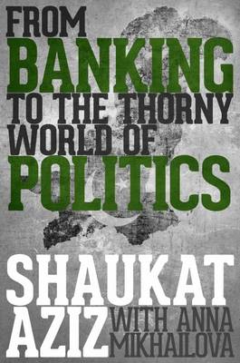 Shaukat Aziz: From Banking to the Thorny World of Politics - Aziz, Shaukat, and Mikhailova, Anna