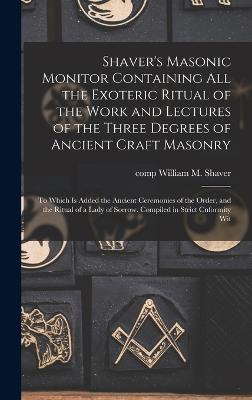 Shaver's Masonic Monitor Containing all the Exoteric Ritual of the Work and Lectures of the Three Degrees of Ancient Craft Masonry; to Which is Added the Ancient Ceremonies of the Order, and the Ritual of a Lady of Sorrow. Compiled in Strict Cnformity Wit - Shaver, William M