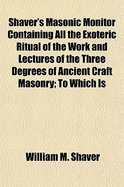 Shaver's Masonic Monitor Containing All the Exoteric Ritual of the Work and Lectures of the Three Degrees of Ancient Craft Masonry; To Which Is Added the Ancient Ceremonies of the Order, and the Ritual of a Lady of Sorrow. Compiled in Strict Cnformity Wit