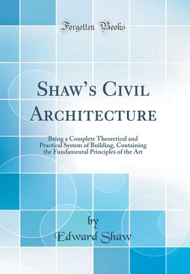 Shaws Civil Architecture: Being a Complete Theoretical and Practical System of Building, Containing the Fundamental Principles of the Art (Classic Reprint) - Shaw, Edward