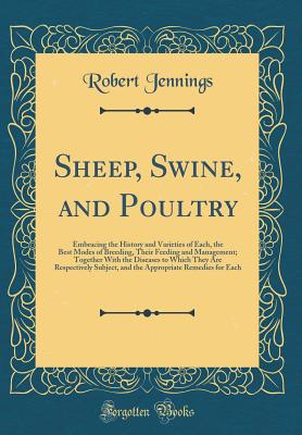 Sheep, Swine, and Poultry: Embracing the History and Varieties of Each, the Best Modes of Breeding, Their Feeding and Management; Together with the Diseases to Which They Are Respectively Subject, and the Appropriate Remedies for Each (Classic Reprint) - Jennings, Robert