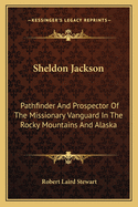Sheldon Jackson: Pathfinder And Prospector Of The Missionary Vanguard In The Rocky Mountains And Alaska