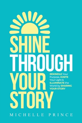 Shine Through Your Story: REKINDLE Your Purpose, IGNITE Your Light & ILLUMINATE the World by Sharing Your Story - Prince, Michelle