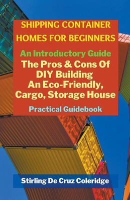 Shipping Container Homes for Beginners: An Introductory Guide Pros & Cons Of DIY Building An Eco-Friendly, Cargo, Storage House. Practical Guidebook. - Coleridge, Stirling de Cruz