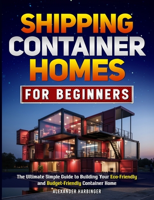 Shipping Container Homes For Beginners: The Ultimate Simple Guide to Building Your Eco-Friendly and Budget-Friendly Container Home - Harbinger, Alexander
