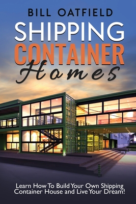 Shipping Container Homes: Learn How To Build Your Own Shipping Container House and Live Your Dream! - Oatfield, Bill