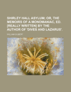 Shirley Hall Asylum; Or, the Memoirs of a Monomaniac, Ed. [Really Written] by the Author of 'Dives and Lazarus'. by W. Gilbert