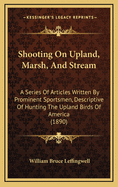 Shooting on Upland, Marsh, and Stream. a Series of Articles Written by Prominent Sportsmen, Descriptive of Hunting the Upland Birds of America ..