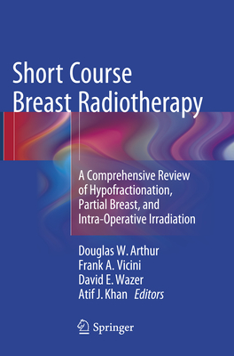 Short Course Breast Radiotherapy: A Comprehensive Review of Hypofractionation, Partial Breast, and Intra-Operative Irradiation - Arthur, Douglas W (Editor), and Vicini, Frank A (Editor), and Wazer, David E, Dr., MD (Editor)