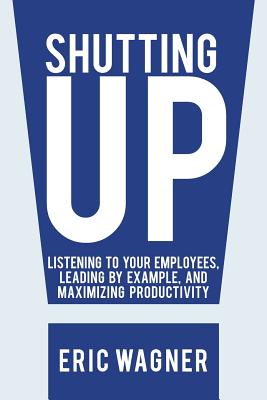 Shutting Up: Listening to Your Employees, Leading by Example, and Maximizing Productivity - Wagner, Eric