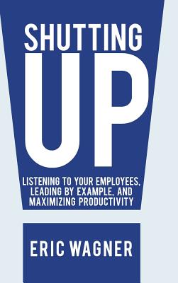 Shutting Up: Listening to Your Employees, Leading by Example, and Maximizing Productivity - Wagner, Eric