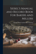 Siebel's Manual and Record Book For Bakers and Millers; Comprising a Concise yet Comprehensive Treatise on Modern Baking, as Also Scientific Information Important to the Baker and Miller, Together With a Collection in Convenient Form of Bread and Cake For