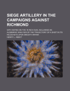 Siege Artillery in the Campaigns Against Richmond: With Notes on the 15-Inch Gun, Including an Algebraic Analysis of the Trajectory of a Shot in Its Ricochets Upon Smooth Water