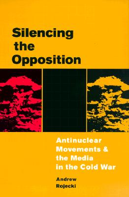 Silencing the Opposition: Antinuclear Movements and the Media in the Cold War - Rojecki, Andrew