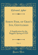 Simon Fish, of Gray's Inn, Gentleman, Vol. 4: A Supplication for the Beggars; Spring of 1529 (Classic Reprint)