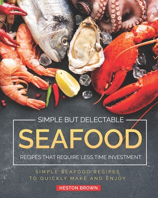Simple but Delectable Seafood Recipes That Require Less Time Investment: Simple Seafood Recipes to Quickly Make and Enjoy - Brown, Heston