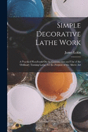 Simple Decorative Lathe Work: A Practical Handbook On the Construction and Use of the Ordinary Turning Lathe, for the Purpose of the Above Art
