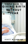 Simple Guide to Giving Birth Without Fear: Effective Guide To Get Over Fear When Giving Birth To New Born Baby