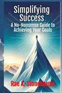 Simplifying Success: A No-Nonsense Guide to Achieving Your Goals: A No-Nonsense Guide to Achieving Your Goals