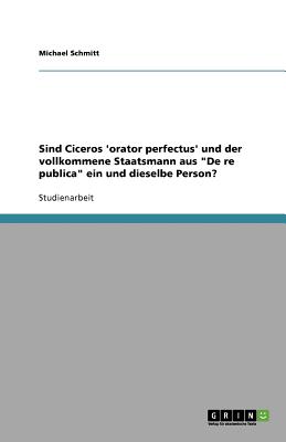 Sind Ciceros 'Orator Perfectus' Und Der Vollkommene Staatsmann Aus de Re Publica Ein Und Dieselbe Person? - Schmitt, Michael, Dr.