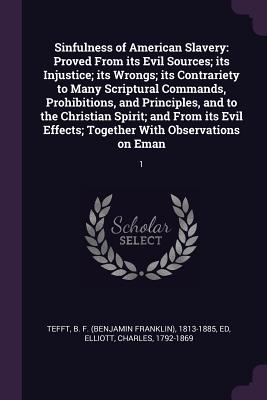 Sinfulness of American Slavery: Proved From its Evil Sources; its Injustice; its Wrongs; its Contrariety to Many Scriptural Commands, Prohibitions, and Principles, and to the Christian Spirit; and From its Evil Effects; Together With Observations on... - Tefft, B F 1813-1885, and Elliott, Charles