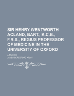 Sir Henry Wentworth Acland, Bart., K.C.B., F.R.S., Regius Professor of Medicine in the University of Oxford: A Memoir