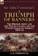 Sir John Fortescue's a Triumph of Banners: The British Army and the War in Canada and the United States of America 1812-14