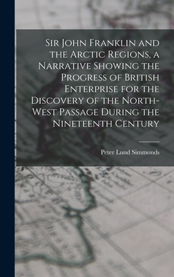 Sir John Franklin and the Arctic Regions, a Narrative Showing the Progress of British Enterprise for the Discovery of the North-West Passage During the Nineteenth Century - Simmonds, Peter Lund