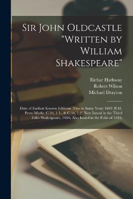 Sir John Oldcastle "written by William Shakespeare"; Date of Earliest Known Editions (two in Same Year) 1600 (B.M. Press-marks, C.34, 1.1., & C.34, 1.2) Next Issued in the Third Folio Shakespeare, 1664; Also Issued in the Folio of 1684; - Drayton, Michael, and Wilson, Robert, and Hathway, Richar