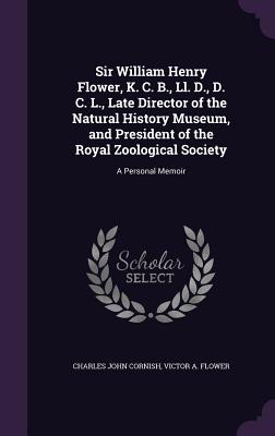 Sir William Henry Flower, K. C. B., Ll. D., D. C. L., Late Director of the Natural History Museum, and President of the Royal Zoological Society: A Personal Memoir - Cornish, Charles John, and Flower, Victor A