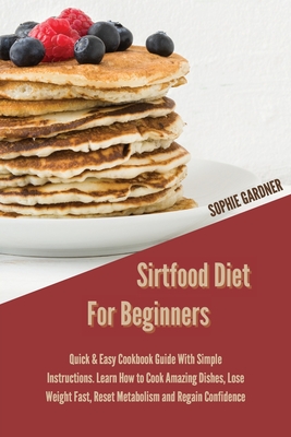 Sirtfood Diet For Beginners: Quick & Easy Cookbook Guide With Simple Instructions. Learn How To Cook Amazing Dishes, Lose Weight Fast, Reset Metabolism and Regain Confidence - Gardner, Sophie