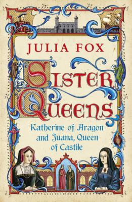 Sister Queens: Katherine of Aragon and Juana Queen of Castile - Fox, Julia