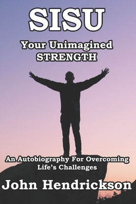 SISU - Your Unimagined Strength: An Autobiography for Overcoming Life's Challenges - Hendrickson, John