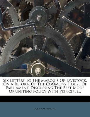 Six Letters to the Marquis of Tavistock, on a Reform of the Commons House of Parliament, Discussing the Best Mode of Uniting Policy with Principle - Cartwright, John, Professor