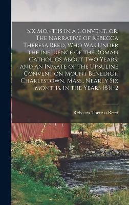Six Months in a Convent, or, The Narrative of Rebecca Theresa Reed, who was Under the Influence of the Roman Catholics About two Years, and an Inmate of the Ursuline Convent on Mount Benedict, Charlestown, Mass., Nearly six Months, in the Years 1831-2 - Reed, Rebecca Theresa
