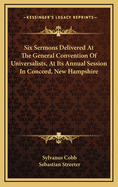 Six Sermons Delivered at the General Convention of Universalists, at Its Annual Session in Concord, New Hampshire