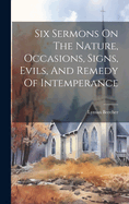 Six Sermons On The Nature, Occasions, Signs, Evils, And Remedy Of Intemperance