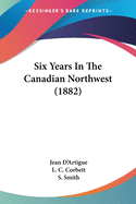 Six Years In The Canadian Northwest (1882)