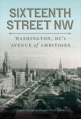 Sixteenth Street NW: Washington, DC's Avenue of Ambitions - Deferrari, John, and Sefton, Douglas Peter