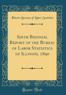 Sixth Biennial Report of the Bureau of Labor Statistics of Illinois, 1890 (Classic Reprint)