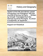 Sketch of the Life and Literary Career of Augustus Von Kotzebue; With the Journal of His Tour to Paris, ... Written by Himself. Translated from the German by Anne Plumptre. to Which Is Subjoined, an Appendix, ...