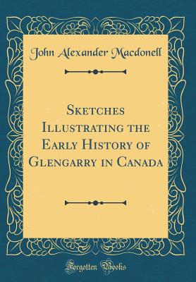 Sketches Illustrating the Early History of Glengarry in Canada (Classic Reprint) - Macdonell, John Alexander