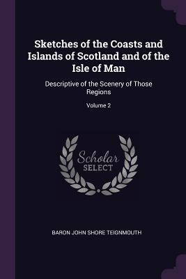 Sketches of the Coasts and Islands of Scotland and of the Isle of Man: Descriptive of the Scenery of Those Regions; Volume 2 - Teignmouth, Baron John Shore